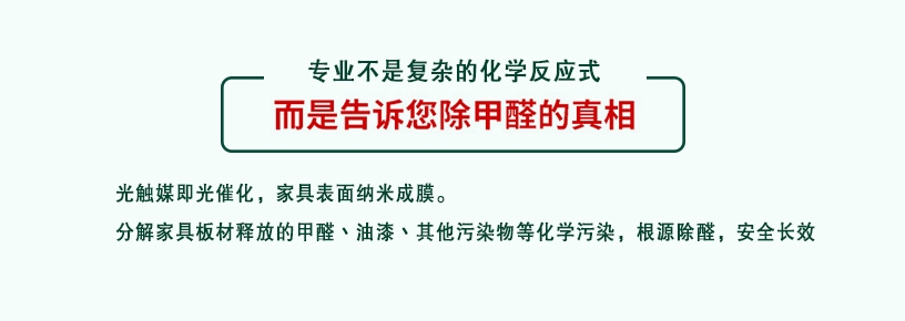 專業(yè)不是復雜的化學反應式，而是告訴您除甲醛的真相，光觸媒即光催化，家具表面納米成膜，分解家具板材釋放的甲醛、油漆、其他污染物等化學污染，根源除醛，安全長效