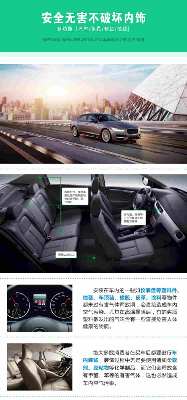 安全無害不破壞內(nèi)飾，多功能，汽車，家具，軟包，地毯內(nèi)飾配件，座椅本身及生產(chǎn)使用的粘合劑含甲醛、苯、TVOC，腳墊上的灰塵，方向盤、空調(diào)等衛(wèi)生死角滋生細(xì)菌散發(fā)臭味安裝在車內(nèi)的一些如儀表盤等塑料件、地毯、車頂氈、橡膠、皮革等物件都未過有害氣體釋放期，會直接造成車內(nèi)空氣污染，尤其在高溫暴曬后，有的劣質(zhì)塑料散發(fā)出的氣味含有一些直接危害人體健康的物質(zhì)絕大多數(shù)消費(fèi)者在買車后都要進(jìn)行車內(nèi)裝飾，裝飾過程中無疑要使用諸如柔軟劑、膠黏物等化學(xué)制品，二它們會釋放含有甲醛、苯等的有害氣體，這也必然造成車內(nèi)空氣污染