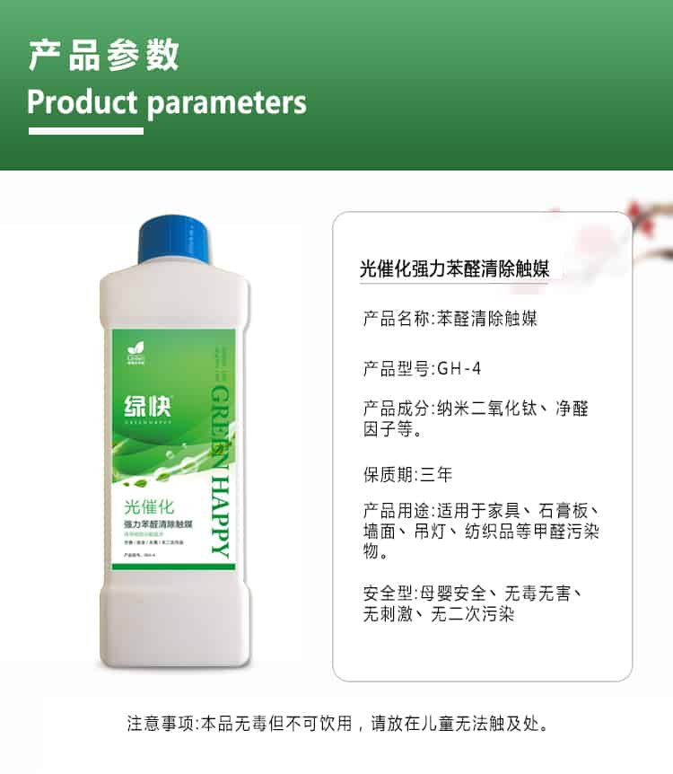 產(chǎn)品參數(shù)，product parameters，光催化強(qiáng)力苯醛清除觸媒，產(chǎn)品名稱，苯醛清除觸媒，產(chǎn)品型號(hào)，GH-4，產(chǎn)品成分，納米二氧化鈦丶凈醛因子等，保質(zhì)期三年，產(chǎn)品用途適用于家具丶石膏板丶?jí)γ尕嫉鯚糌技徔椘返燃兹┪廴疚?，安安安全型，母嬰安全丶無(wú)毒無(wú)害丶無(wú)刺激丶無(wú)二次污染，注意事項(xiàng)，本品無(wú)毒但不可飲用，