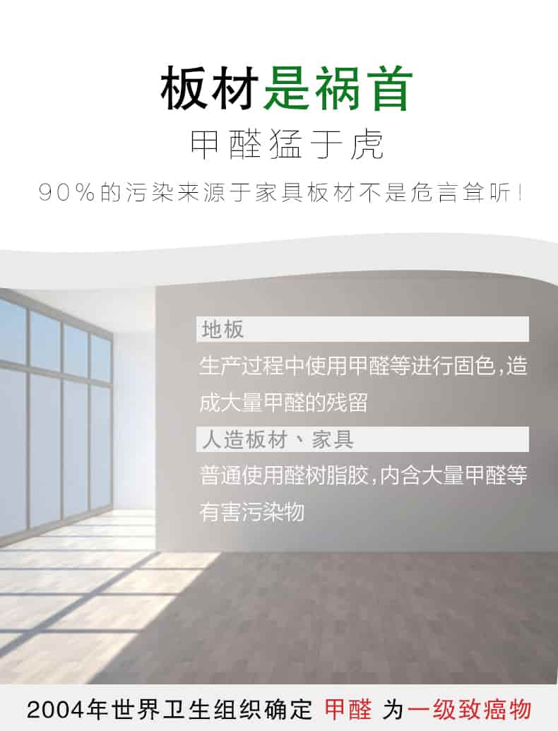 板材是禍首，甲醛猛于虎90%的污染來自與家具板材不是危言聳聽，地板生產(chǎn)過程中使用甲醛等進行固色，造成大量甲醛的殘留，人造板材丶家具，普通使用全樹脂膠，內(nèi)含大量甲醛等有害污染物，2004年世界衛(wèi)生組織確定甲醛為一級致癌物