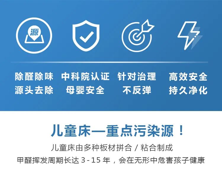 除醛除味,源頭去除,中科院認(rèn)證,母嬰安全,針對治理不反彈,高效安全,持久凈化,兒童床一重點(diǎn)污染源,兒童床由多種板材拼合/粘合制成甲醛揮發(fā)周期長達(dá)3-15年，會(huì)在無形中危害孩子健康